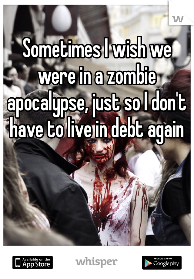 Sometimes I wish we were in a zombie apocalypse, just so I don't have to live in debt again 