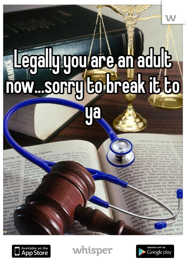 Legally you are an adult now...sorry to break it to ya