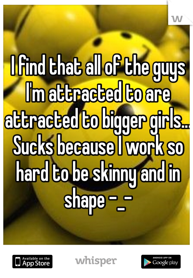 I find that all of the guys I'm attracted to are attracted to bigger girls... Sucks because I work so hard to be skinny and in shape -_- 