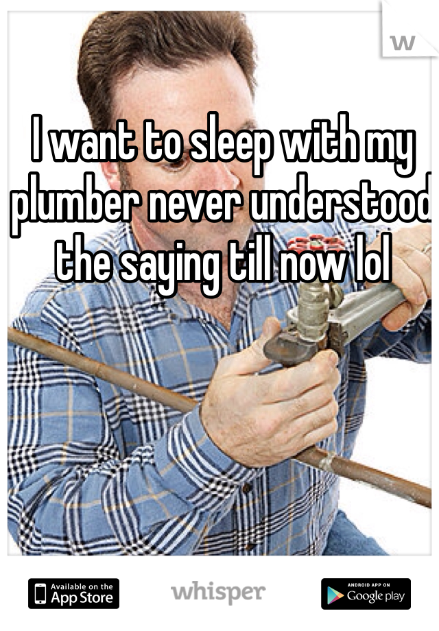 I want to sleep with my plumber never understood the saying till now lol