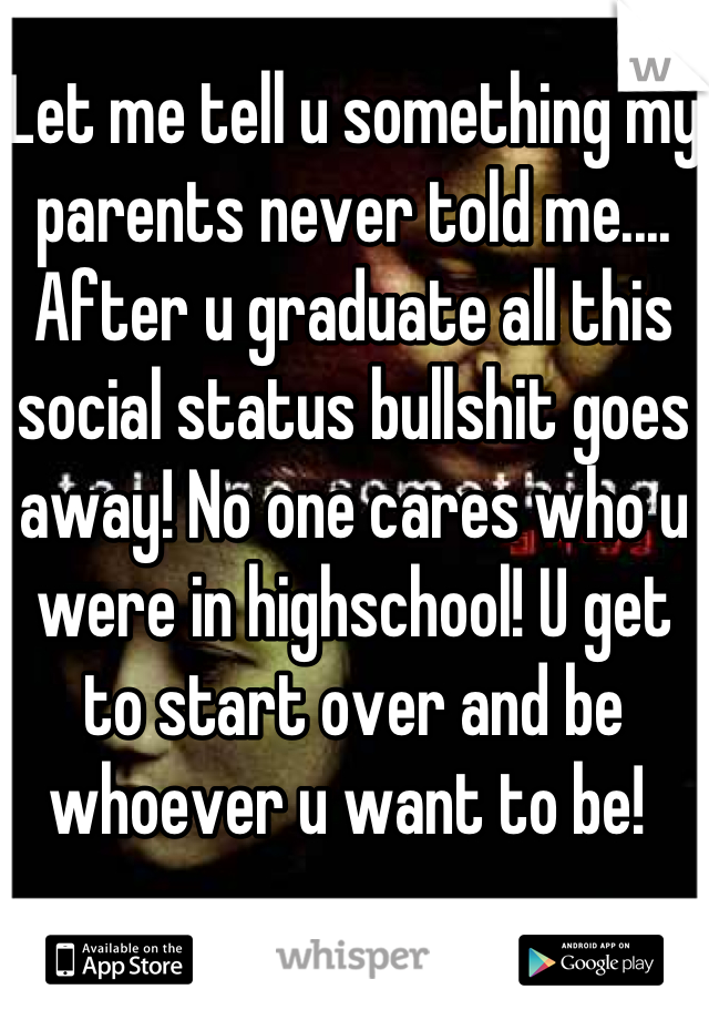 Let me tell u something my parents never told me.... After u graduate all this social status bullshit goes away! No one cares who u were in highschool! U get to start over and be whoever u want to be! 