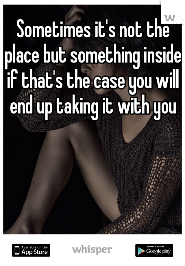 Sometimes it's not the place but something inside if that's the case you will end up taking it with you