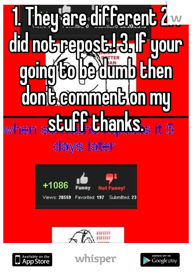 1. They are different 2. I did not repost.! 3. If your going to be dumb then don't comment on my stuff thanks. 