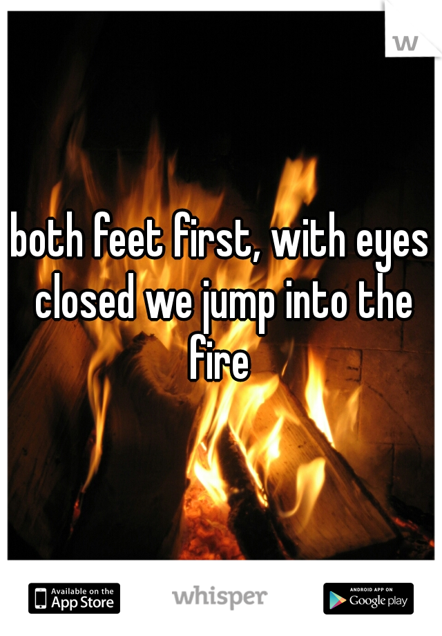 both feet first, with eyes closed we jump into the fire 