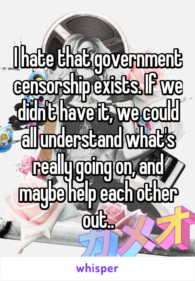 I hate that government censorship exists. If we didn't have it, we could all understand what's really going on, and maybe help each other out..