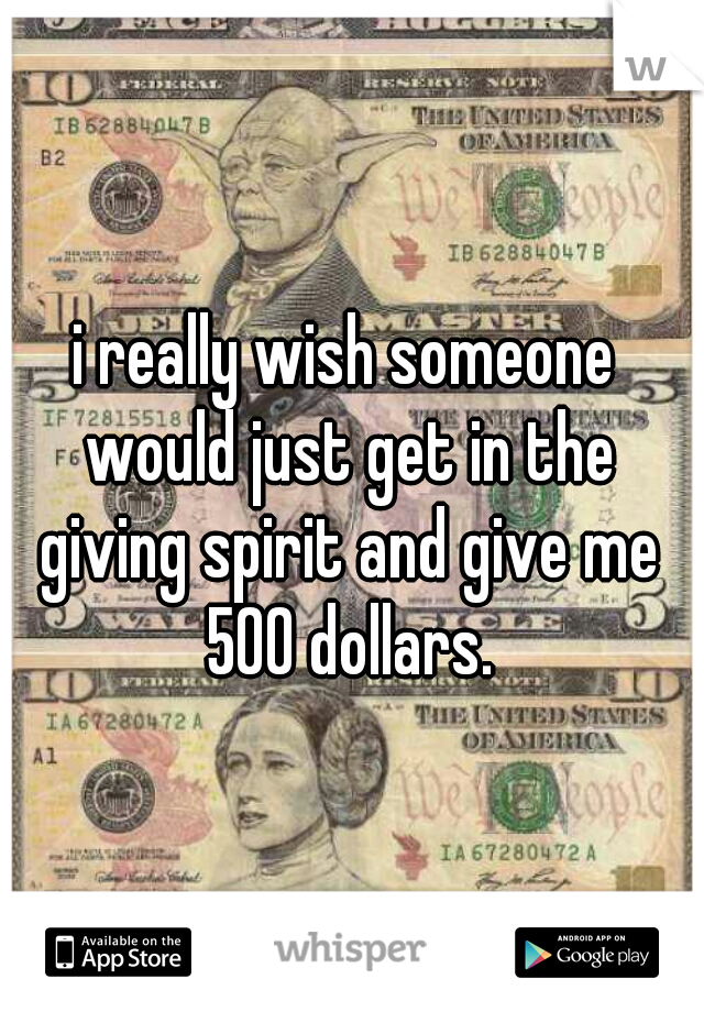 i really wish someone would just get in the giving spirit and give me 500 dollars.
