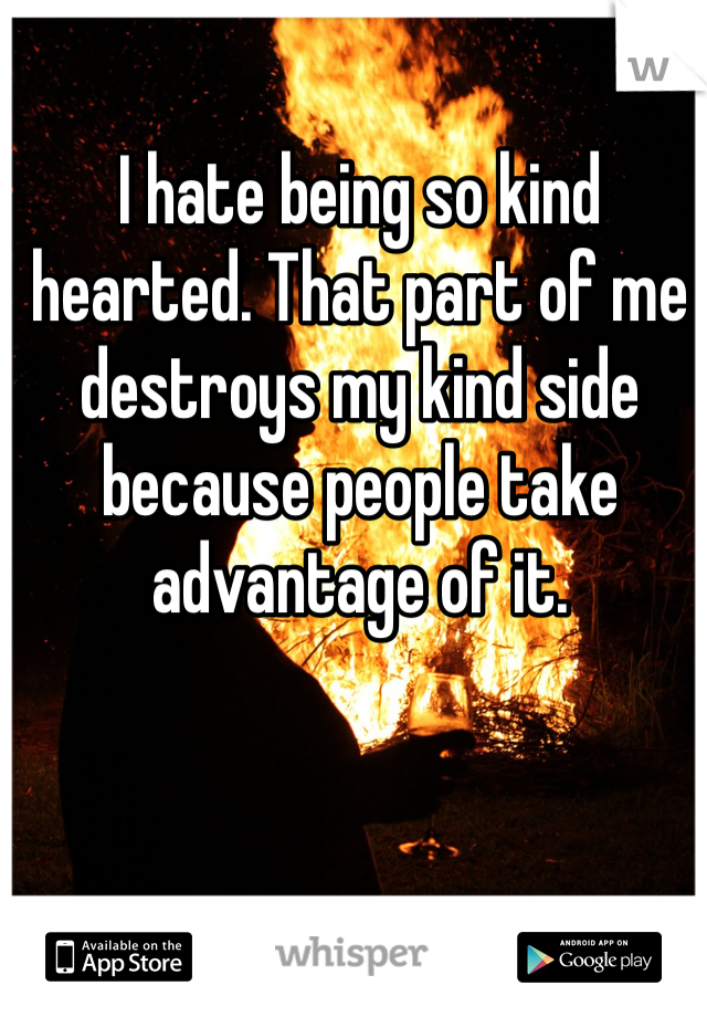 I hate being so kind hearted. That part of me destroys my kind side because people take advantage of it. 
