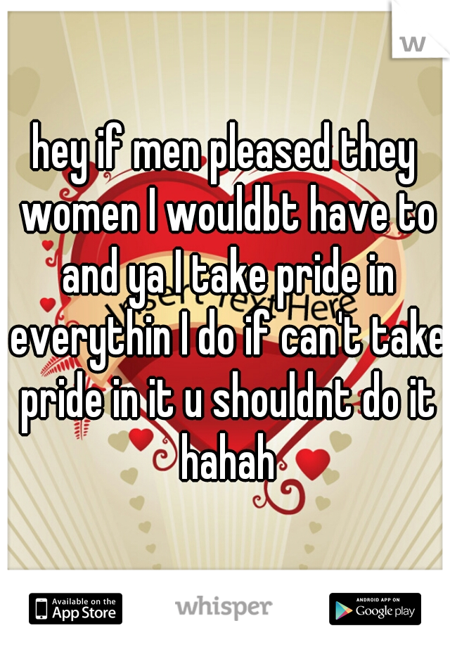 hey if men pleased they women I wouldbt have to and ya I take pride in everythin I do if can't take pride in it u shouldnt do it hahah