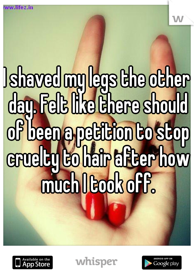 I shaved my legs the other day. Felt like there should of been a petition to stop cruelty to hair after how much I took off.