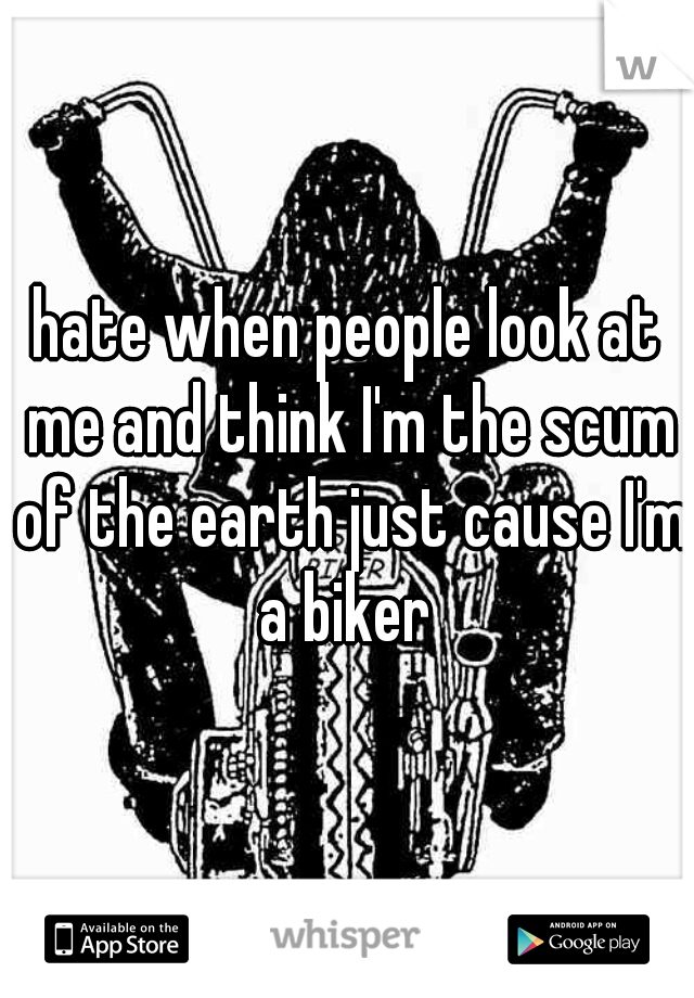 hate when people look at me and think I'm the scum of the earth just cause I'm a biker 