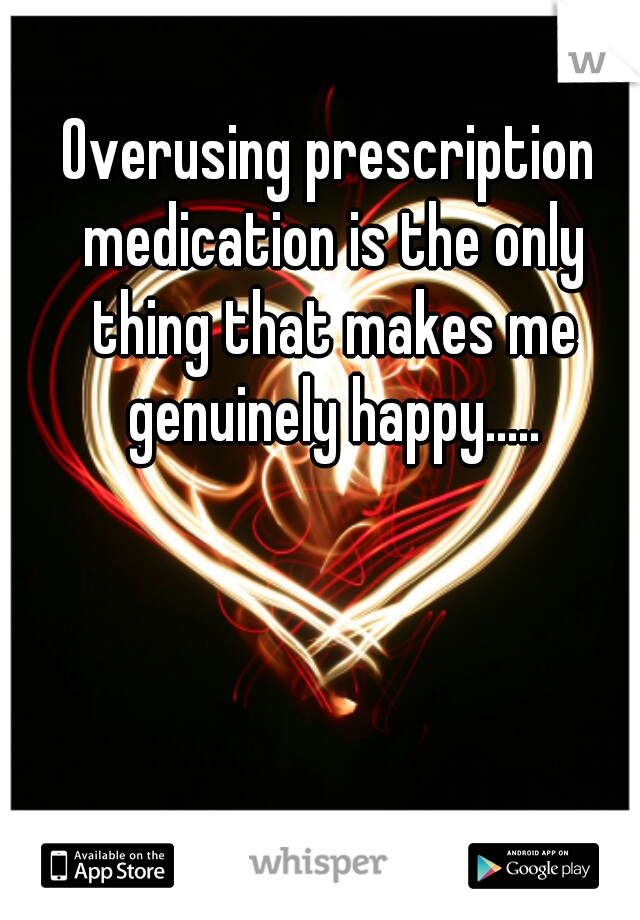 Overusing prescription medication is the only thing that makes me genuinely happy.....