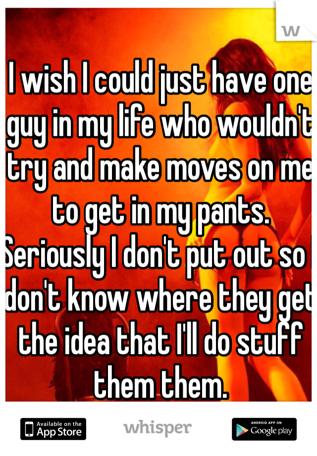 I wish I could just have one guy in my life who wouldn't try and make moves on me to get in my pants. Seriously I don't put out so I don't know where they get the idea that I'll do stuff them them.