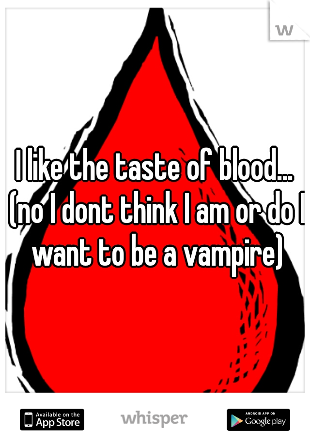 I like the taste of blood... (no I dont think I am or do I want to be a vampire)