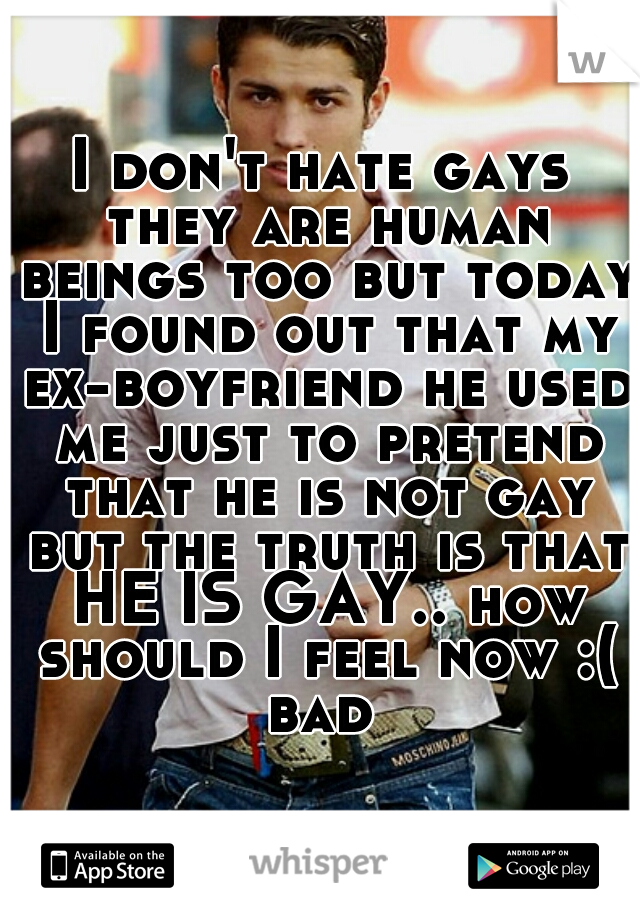 I don't hate gays they are human beings too but today I found out that my ex-boyfriend he used me just to pretend that he is not gay but the truth is that HE IS GAY.. how should I feel now :( bad 