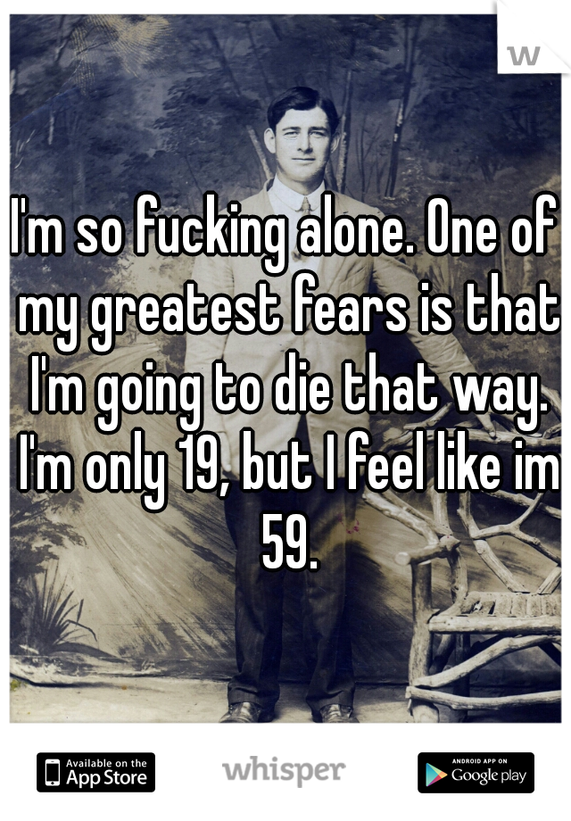 I'm so fucking alone. One of my greatest fears is that I'm going to die that way. I'm only 19, but I feel like im 59.