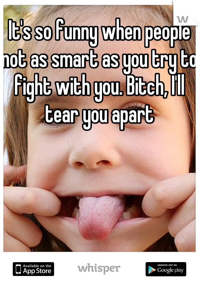 It's so funny when people not as smart as you try to fight with you. Bitch, I'll tear you apart