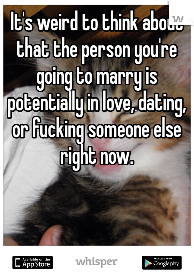 It's weird to think about that the person you're going to marry is potentially in love, dating, or fucking someone else right now. 