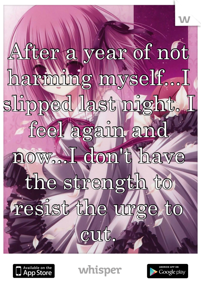 After a year of not harming myself...I slipped last night. I feel again and now...I don't have the strength to resist the urge to cut.
