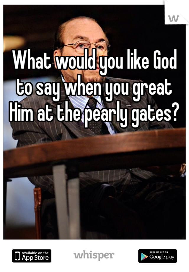 What would you like God to say when you great Him at the pearly gates?