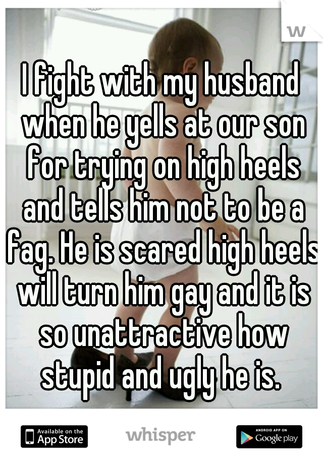 I fight with my husband when he yells at our son for trying on high heels and tells him not to be a fag. He is scared high heels will turn him gay and it is so unattractive how stupid and ugly he is. 