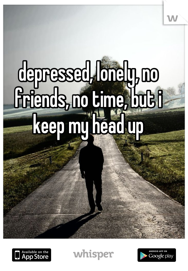 depressed, lonely, no friends, no time, but i keep my head up