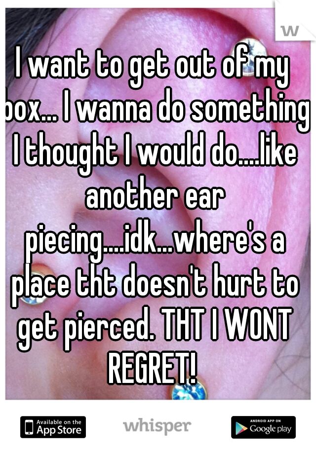 I want to get out of my box... I wanna do something I thought I would do....like another ear piecing....idk...where's a place tht doesn't hurt to get pierced. THT I WONT REGRET! 