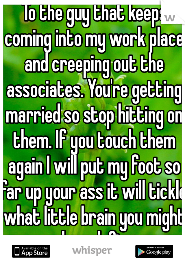 To the guy that keeps coming into my work place and creeping out the associates. You're getting married so stop hitting on them. If you touch them again I will put my foot so far up your ass it will tickle what little brain you might have left.