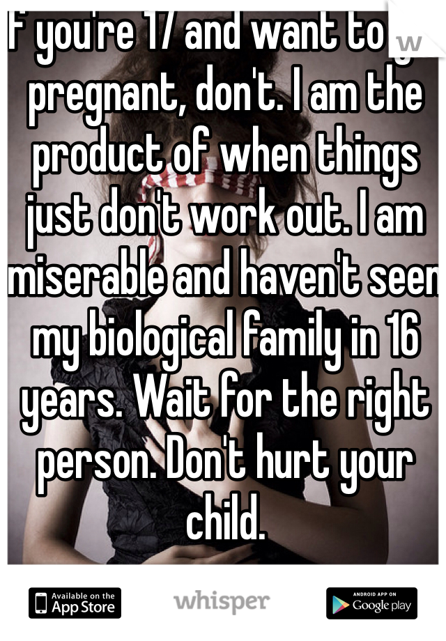 If you're 17 and want to get pregnant, don't. I am the product of when things just don't work out. I am miserable and haven't seen my biological family in 16 years. Wait for the right person. Don't hurt your child. 