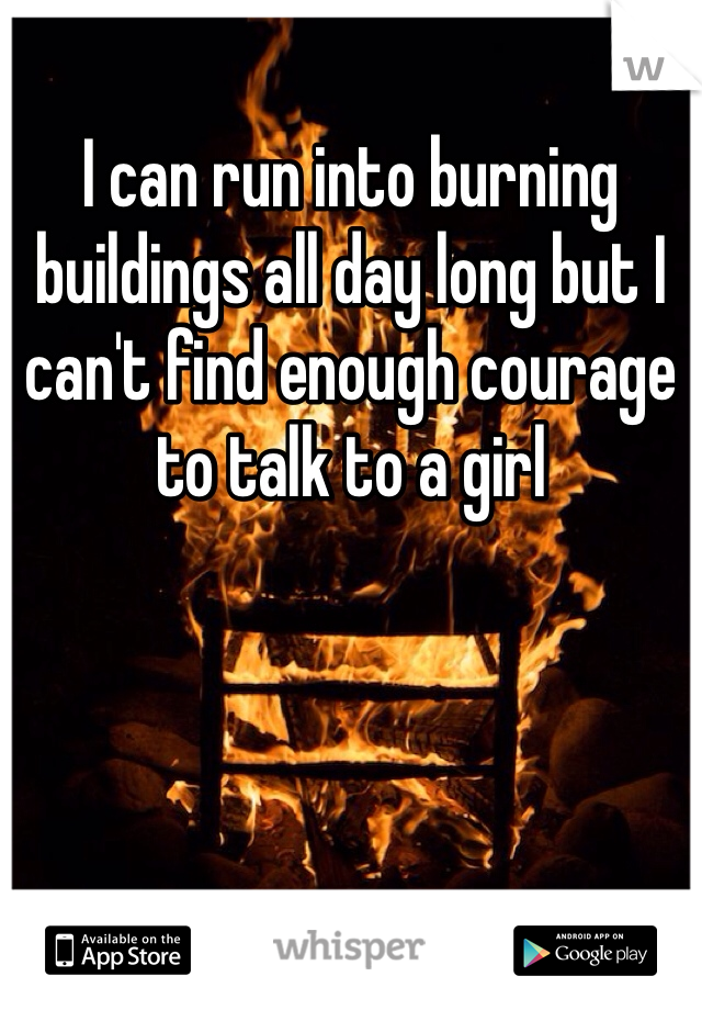 I can run into burning buildings all day long but I can't find enough courage to talk to a girl