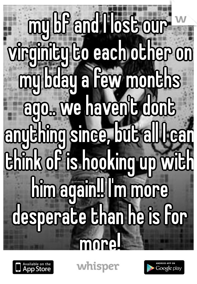 my bf and I lost our virginity to each other on my bday a few months ago.. we haven't dont anything since, but all I can think of is hooking up with him again!! I'm more desperate than he is for more!