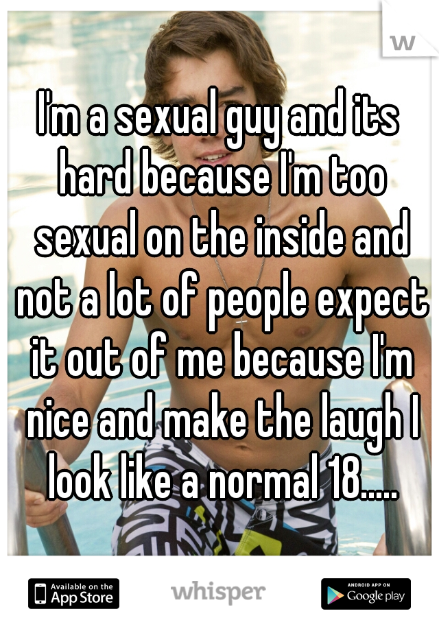 I'm a sexual guy and its hard because I'm too sexual on the inside and not a lot of people expect it out of me because I'm nice and make the laugh I look like a normal 18.....
