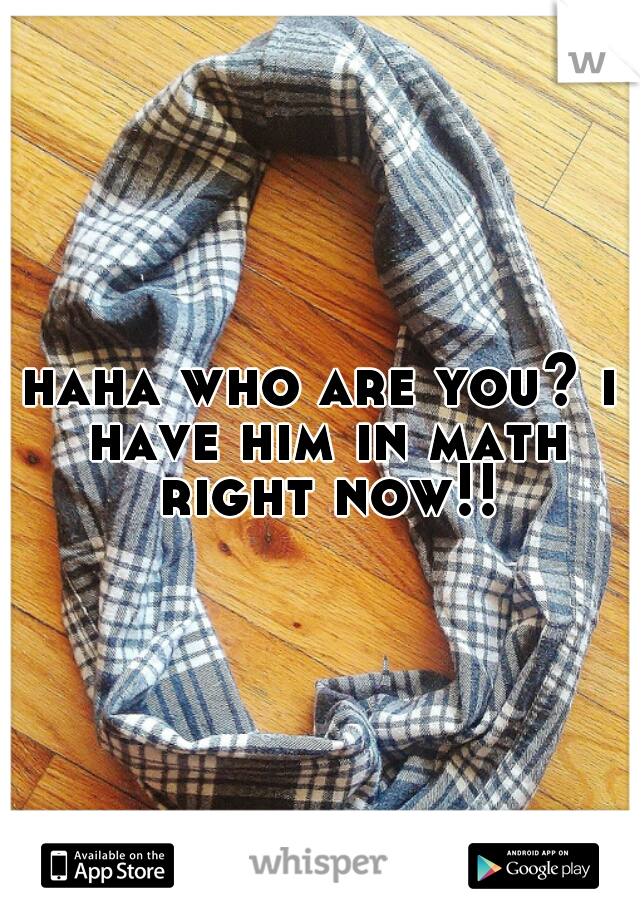 haha who are you? i have him in math right now!!