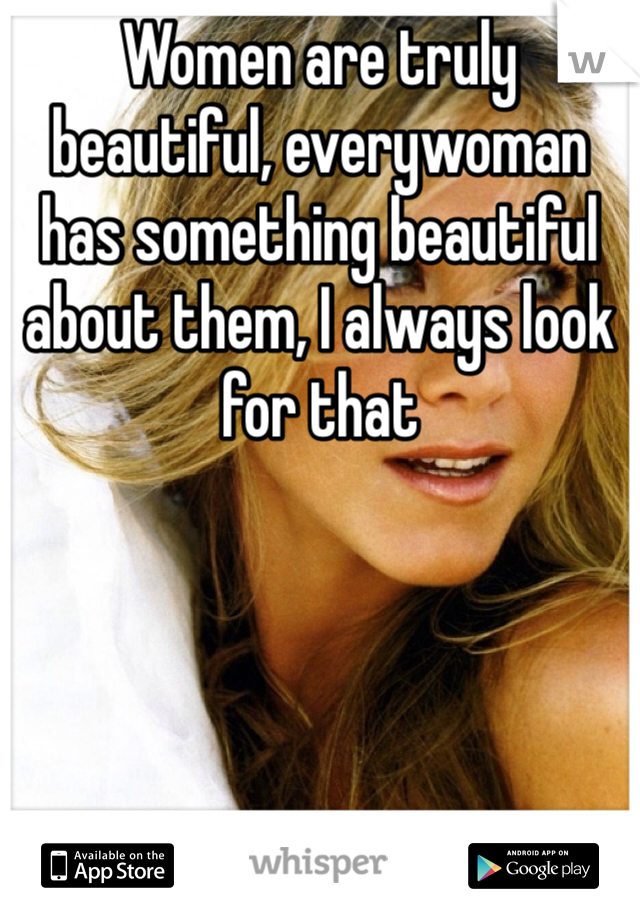 Women are truly beautiful, everywoman has something beautiful about them, I always look for that