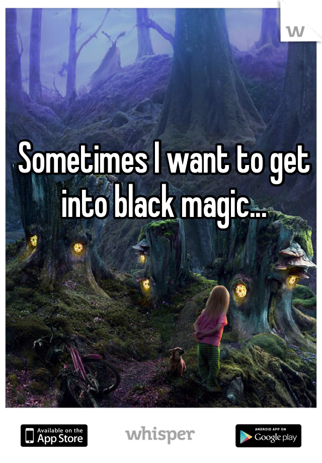 Sometimes I want to get into black magic...