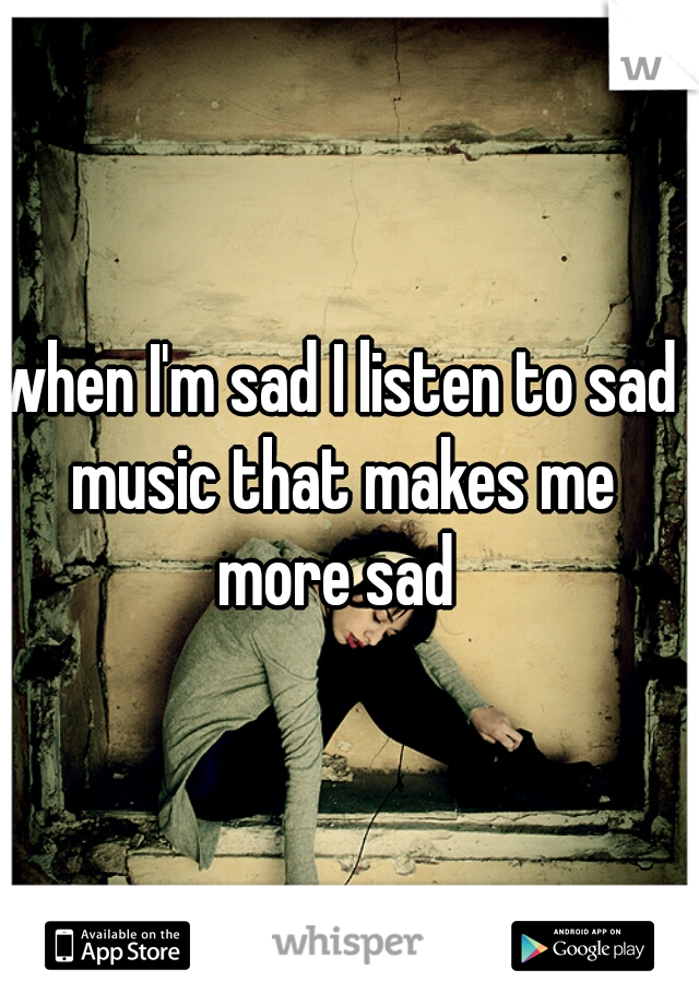when I'm sad I listen to sad music that makes me more sad 