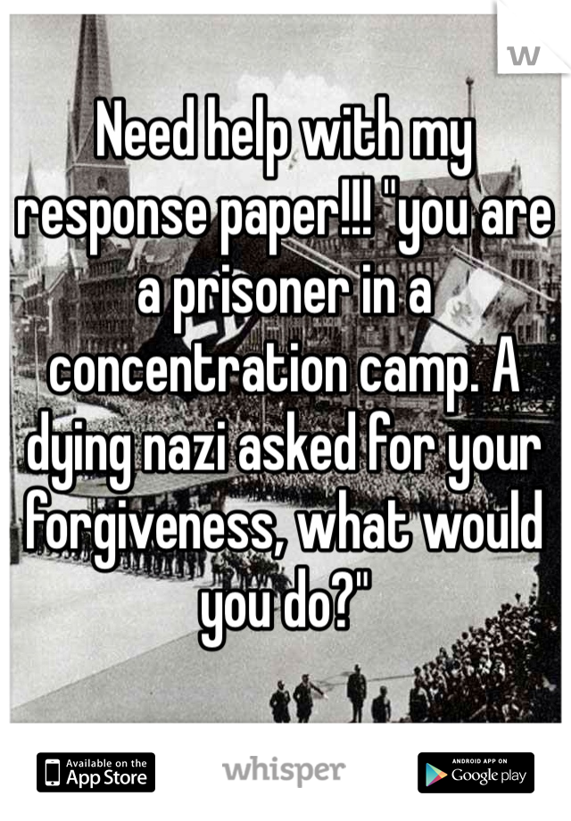 Need help with my response paper!!! "you are a prisoner in a concentration camp. A dying nazi asked for your forgiveness, what would you do?"