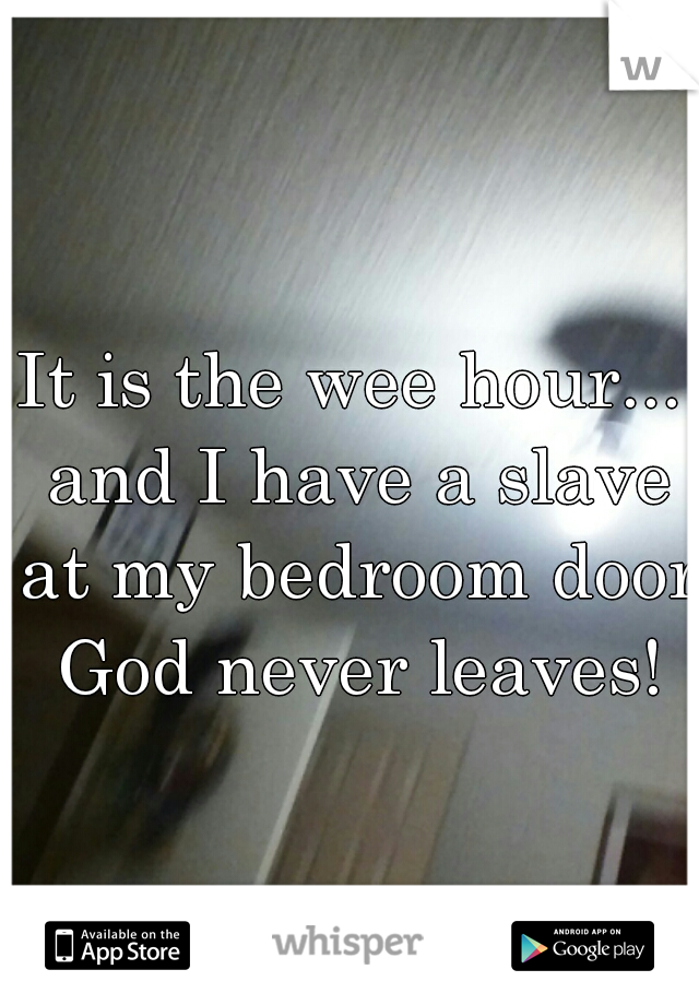 It is the wee hour... and I have a slave at my bedroom door  God never leaves! 