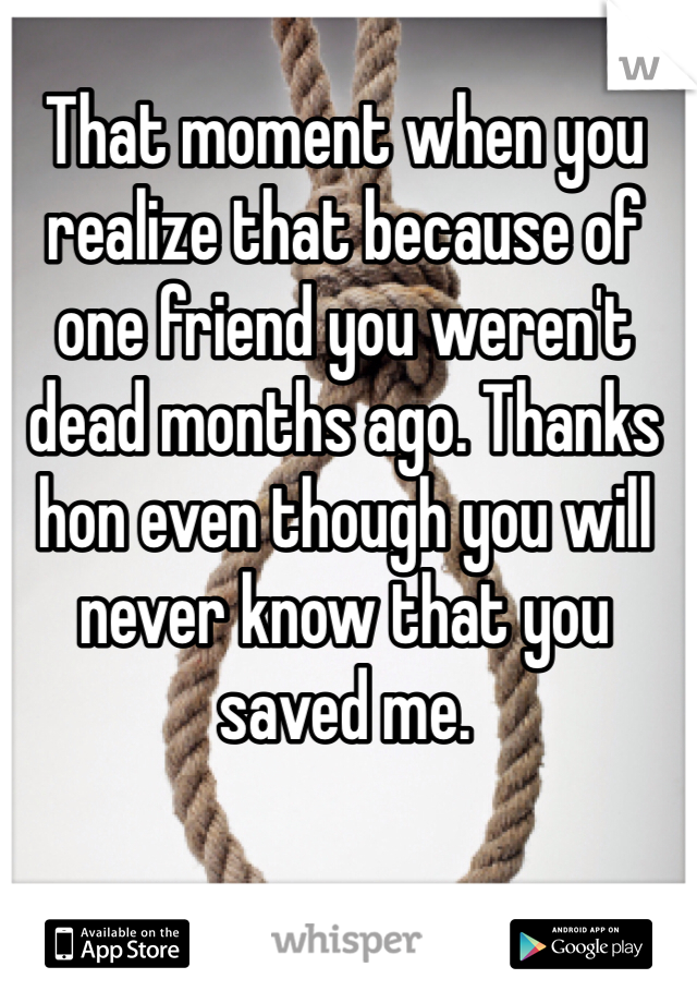 That moment when you realize that because of one friend you weren't dead months ago. Thanks hon even though you will never know that you saved me.