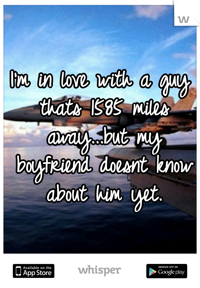 I'm in love with a guy thats 1585 miles away...but my boyfriend doesnt know about him yet.