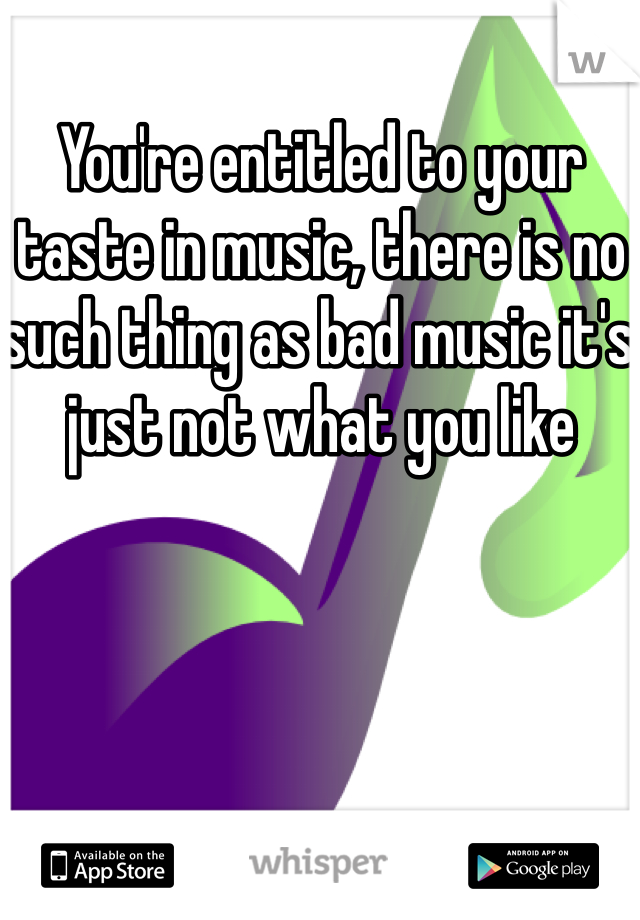 You're entitled to your taste in music, there is no such thing as bad music it's just not what you like