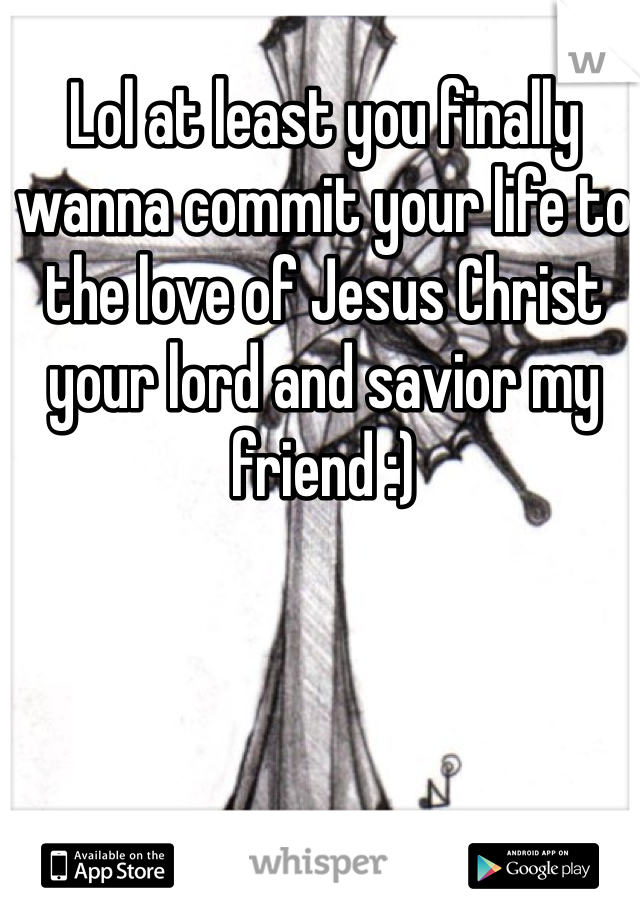 Lol at least you finally wanna commit your life to the love of Jesus Christ your lord and savior my friend :)