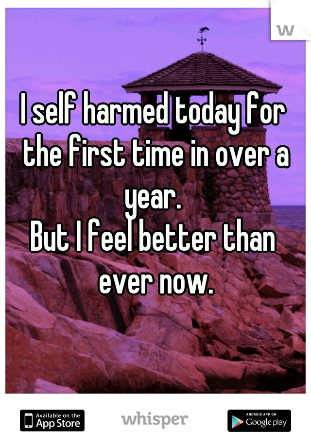 I self harmed today for the first time in over a year. 

But I feel better than ever now.