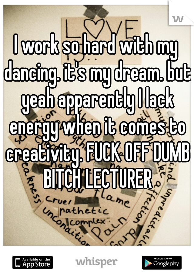 I work so hard with my dancing. it's my dream. but yeah apparently I lack energy when it comes to creativity. FUCK OFF DUMB BITCH LECTURER