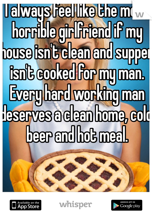 I always feel like the most horrible girlfriend if my house isn't clean and supper isn't cooked for my man. Every hard working man deserves a clean home, cold beer and hot meal.