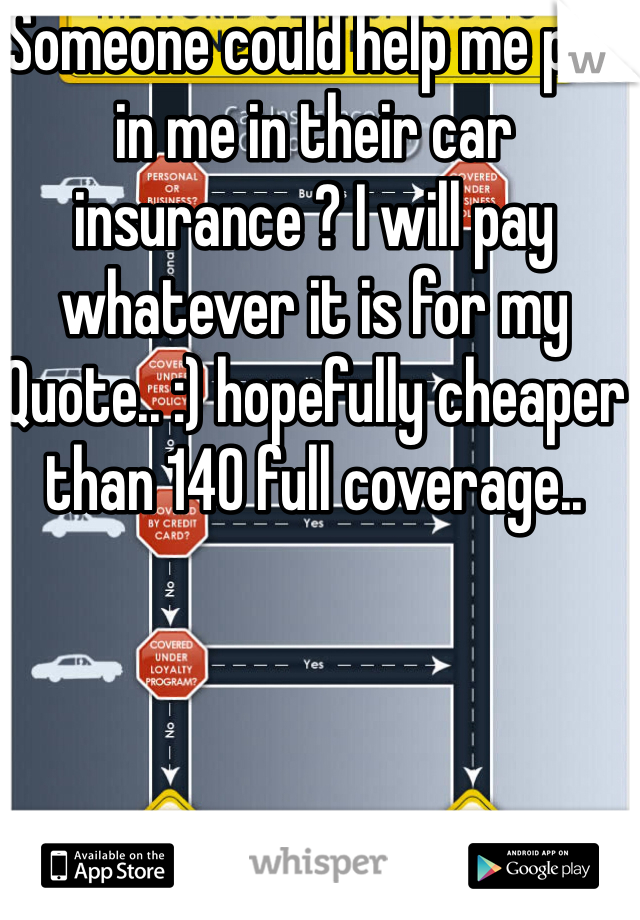 Someone could help me put in me in their car insurance ? I will pay whatever it is for my Quote.. :) hopefully cheaper than 140 full coverage..
