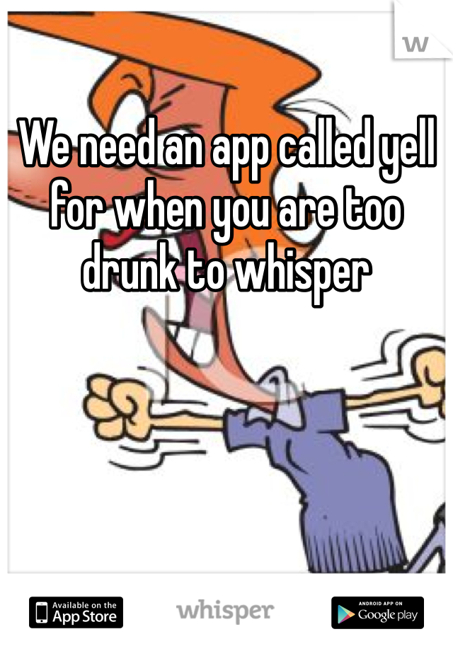 We need an app called yell for when you are too drunk to whisper 