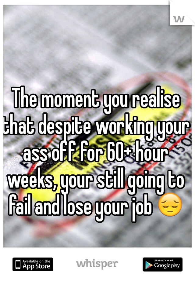 The moment you realise that despite working your ass off for 60+ hour weeks, your still going to fail and lose your job 😔