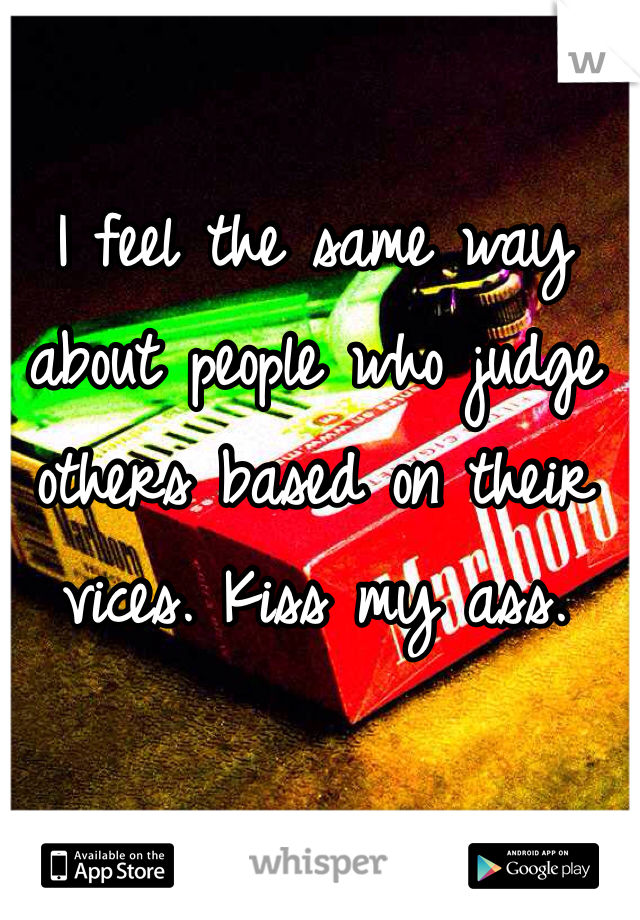 I feel the same way about people who judge others based on their vices. Kiss my ass. 