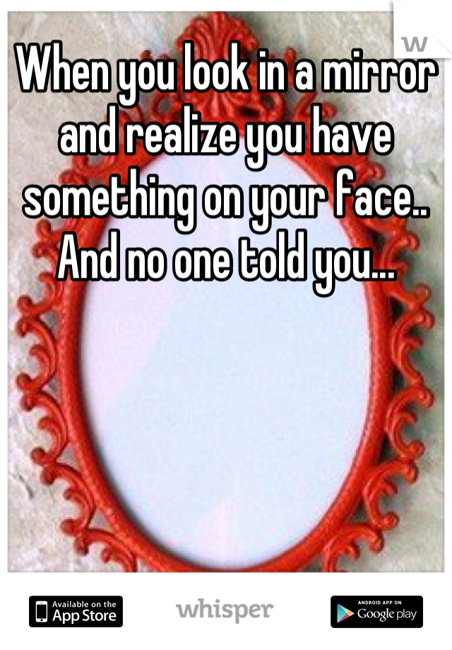 When you look in a mirror and realize you have something on your face.. And no one told you...