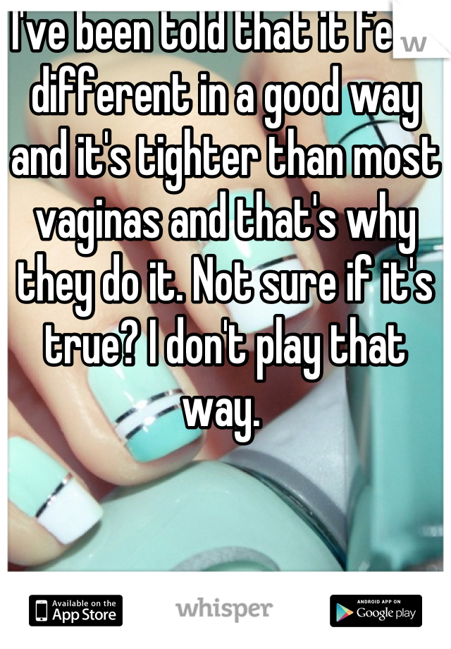 I've been told that it feels different in a good way and it's tighter than most vaginas and that's why they do it. Not sure if it's true? I don't play that way. 